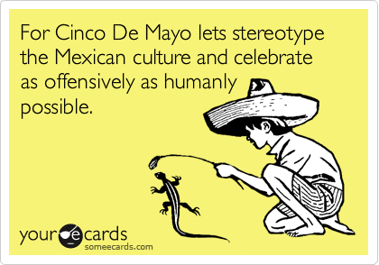 For Cinco De Mayo lets stereotype the Mexican culture and celebrate as offensively as humanly    possible.