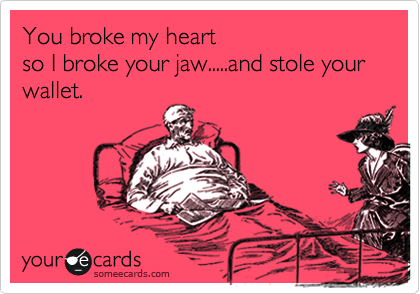 You broke my heart 
so I broke your jaw.....and stole your wallet.