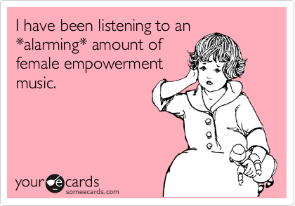 I have been listening to an 
*alarming* amount of 
female empowerment
music. 