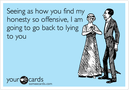 Seeing as how you find my
honesty so offensive, I am
going to go back to lying
to you