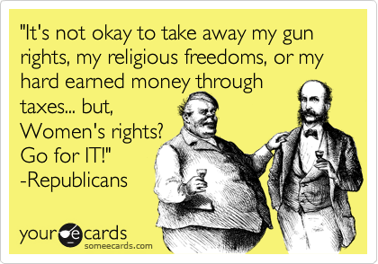 "It's not okay to take away my gun rights, my religious freedoms, or my hard earned money through
taxes... but,
Women's rights? 
Go for IT!"
-Republicans