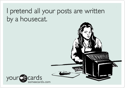 I pretend all your posts are written by a housecat.
