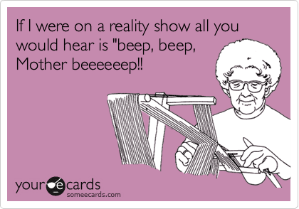 If I were on a reality show all you would hear is "beep, beep,
Mother beeeeeep!!
