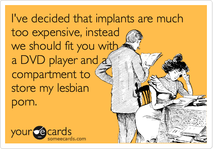 I've decided that implants are much too expensive, instead
we should fit you with
a DVD player and a
compartment to
store my lesbian
porn.