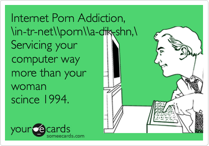 Internet Porn Addiction, 
%5Cin-tr-net%5C%5Cporn%5C%5Ca-dik-shn,%5C
Servicing your 
computer way 
more than your 
woman
scince 1994.
