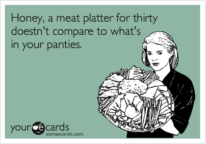 Honey, a meat platter for thirty doestn't compare to what's
in your panties.
