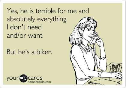 Yes, he is terrible for me and absolutely everything
I don't need
and/or want.

But he's a biker.
