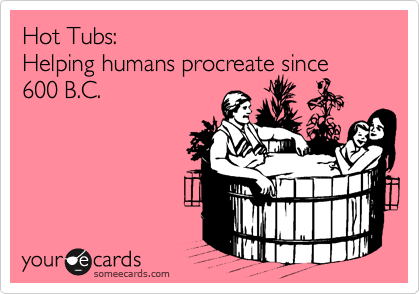 Hot Tubs:
Helping humans procreate since 600 B.C.
