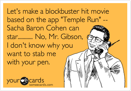 Let's make a blockbuster hit movie based on the app "Temple Run" --Sacha Baron Cohen can
star............ No, Mr. Gibson,
I don't know why you
want to stab me
with your pen. 