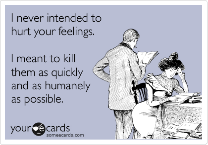 I never intended to 
hurt your feelings.

I meant to kill
them as quickly
and as humanely
as possible. 