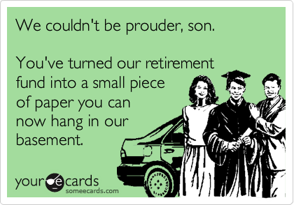 We couldn't be prouder, son.

You've turned our retirement
fund into a small piece
of paper you can
now hang in our
basement.