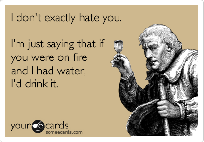 I don't exactly hate you.

I'm just saying that if
you were on fire
and I had water,
I'd drink it.  