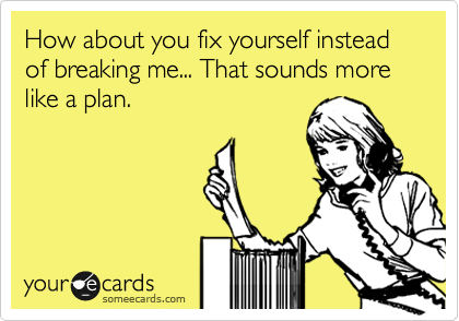 How about you fix yourself instead of breaking me... That sounds more like a plan.