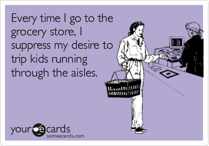 Every time I go to the
grocery store, I
suppress my desire to
trip kids running
through the aisles.