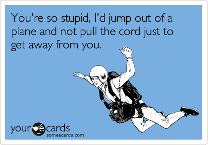 You're so stupid, I'd jump out of a plane and not pull the cord just to get away from you.