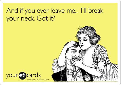 And if you ever leave me... I'll break your neck. Got it?