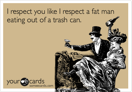I respect you like I respect a fat man eating out of a trash can.