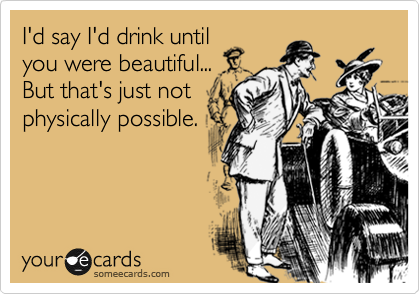 I'd say I'd drink until
you were beautiful...
But that's just not
physically possible.