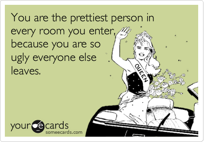 You are the prettiest person in every room you enter,
because you are so
ugly everyone else
leaves.