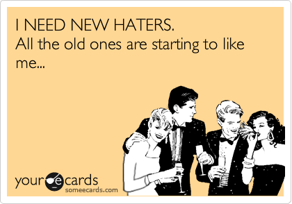 I NEED NEW HATERS. 
All the old ones are starting to like me...
