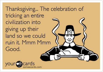 Thanksgiving... The celebration of
tricking an entire
civilization into
giving up their
land so we could
ruin it. Mmm Mmm
Good.