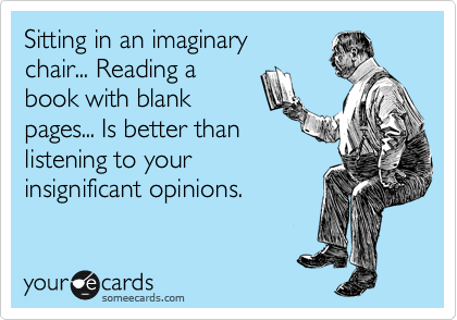 Sitting in an imaginary
chair... Reading a
book with blank
pages... Is better than 
listening to your 
insignificant opinions.