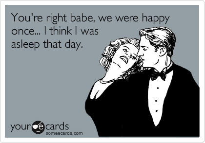 You're right babe, we were happy once... I think I was
asleep that day.