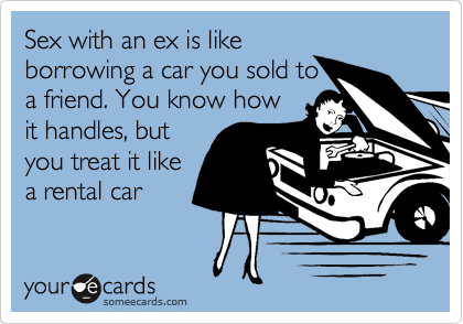 Sex with an ex is like
borrowing a car you sold to
a friend. You know how
it handles, but
you treat it like
a rental car