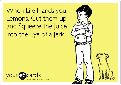 When Life Hands you
Lemons, Cut them up
and Squeeze the Juice
into the Eye of a Jerk.