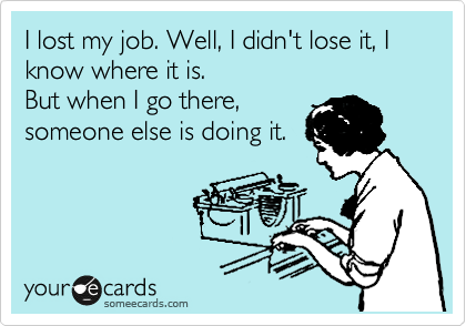 I lost my job. Well, I didn't lose it, I
know where it is.
But when I go there,
someone else is doing it.
