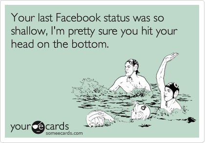 Your last Facebook status was so shallow, I'm pretty sure you hit your head on the bottom.