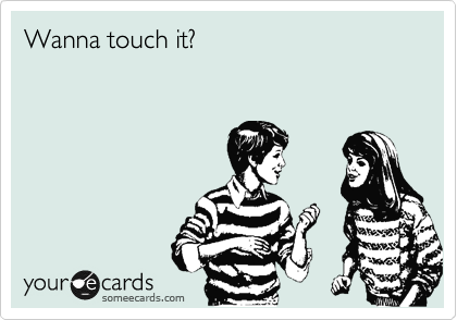 Wanna touch it?