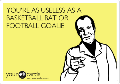 YOU'RE AS USELESS AS A BASKETBALL BAT OR
FOOTBALL GOALIE
