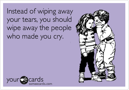 Instead of wiping away 
your tears, you should 
wipe away the people 
who made you cry.