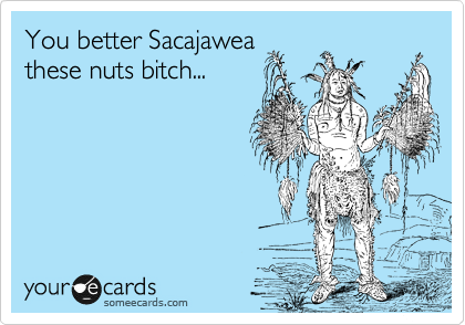 You better Sacajawea
these nuts bitch...