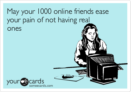 May your 1000 online friends ease your pain of not having real
ones