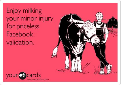 Enjoy milking
your minor injury
for priceless
Facebook
validation.