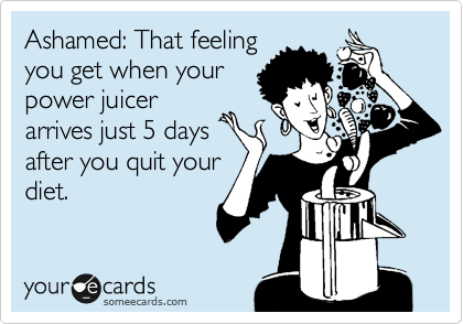Ashamed: That feeling
you get when your
power juicer
arrives just 5 days
after you quit your
diet.