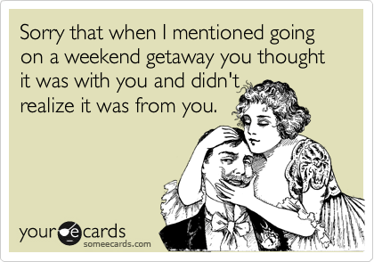 Sorry that when I mentioned going on a weekend getaway you thought it was with you and didn't
realize it was from you.