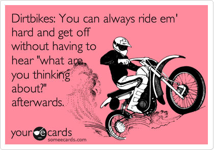 Dirtbikes: You can always ride em' hard and get off
without having to
hear "what are
you thinking
about?" 
afterwards.