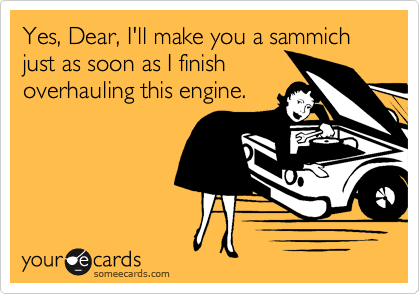 Yes, Dear, I'll make you a sammich just as soon as I finish
overhauling this engine.