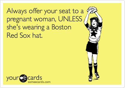 Always offer your seat to a
pregnant woman, UNLESS
she's wearing a Boston
Red Sox hat. 