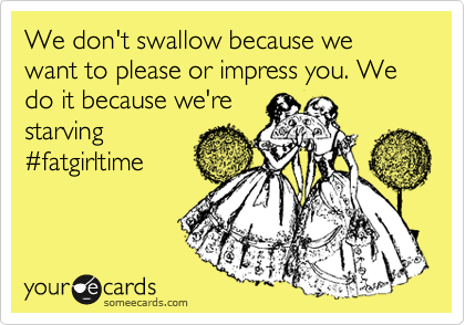 We don't swallow because we want to please or impress you. We do it because we're 
starving
%23fatgirltime