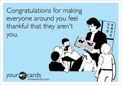 Congratulations for making everyone around you feel
thankful that they aren't
you.