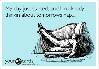 My day just started, and I'm already thinkin about tomorrows nap....
