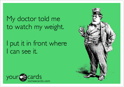 
My doctor told me 
to watch my weight.

I put it in front where 
I can see it.