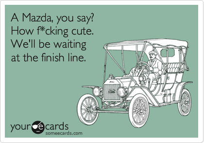 A Mazda, you say?
How f*cking cute.
We'll be waiting 
at the finish line.
