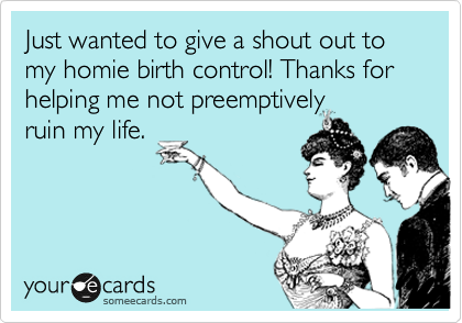 Just wanted to give a shout out to my homie birth control! Thanks for helping me not preemptively
ruin my life.