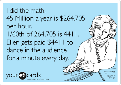 I did the math. 
45 Million a year is %24264,705
per hour. 
1/60th of 264,705 is 4411.
Ellen gets paid %244411 to
dance in the audience
for a minute every day.