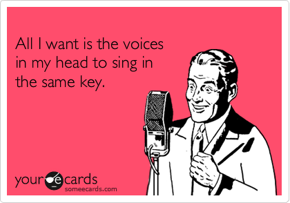 
All I want is the voices
in my head to sing in
the same key.